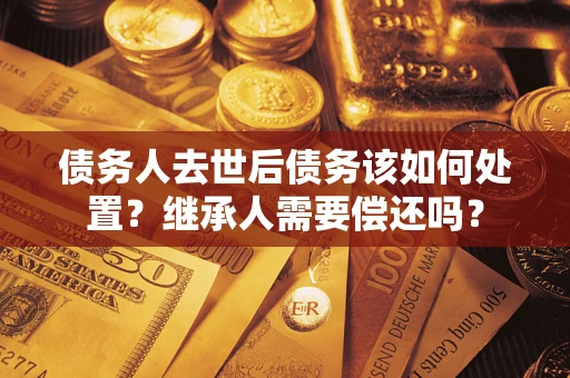 武汉债务人去世后债务该如何处置？继承人需要偿还吗？