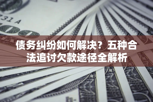 武汉债务纠纷如何解决？五种合法追讨欠款途径全解析