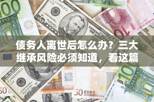 武汉债务人离世后怎么办？三大继承风险必须知道，看这篇就够了