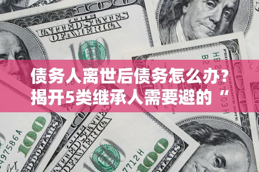 武汉债务人离世后债务怎么办？揭开5类继承人需要避的“坑”